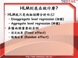 HLM到底在做什麼?
• HLM就只是兩組迴歸分析而已!
– Disaggregate level regression (個體)
– Aggregate level regression (群體)
• 弄懂兩個重要的名詞
– 固定效果 (Fi...