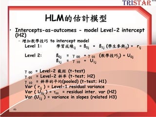 46
HLM的估計模型
• Random coefficient regression model
–新增學生參與到 Level-1 model ( no Level-2 predictors)
Level 1: 學習成績ij = ß0j + ...