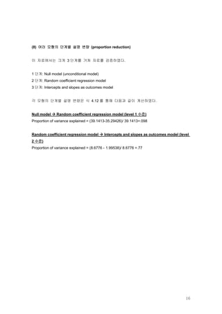 (8) 여러 모형의 단계별 설명 변량 (proportion reduction)


이 자료에서는 크게 3 단계를 거쳐 자료를 검증하였다.


1 단계: Null model (unconditional model)
2 단계: Random coefficient regression model
3 단계: Intercepts and slopes as outcomes model


각 모형의 단계별 설명 변량은 식 4.12 를 통해 다음과 같이 계산하였다.


Null model  Random coefficient regression model (level 1 수준)
Proportion of variance explained = (39.1413-35.29426)/ 39.1413=.098


Random coefficient regression model  Intercepts and slopes as outcomes model (level
2 수준)
Proportion of variance explained = (8.6776 - 1.99538)/ 8.6776 =.77




                                                                                  16
 