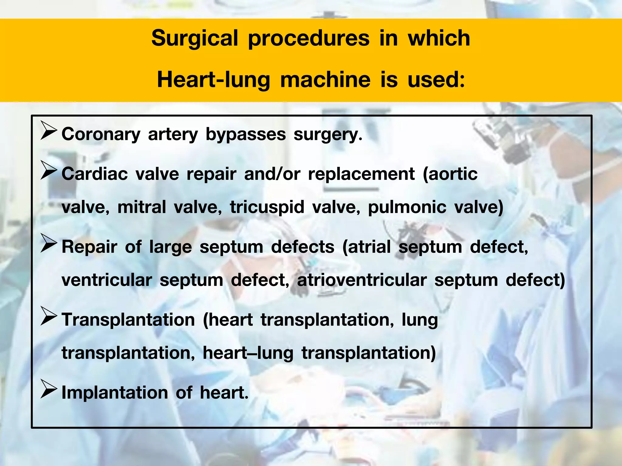 Surgical procedures in which
Heart-lung machine is used:
Coronary artery bypasses surgery.
Cardiac valve repair and/or replacement (aortic
valve, mitral valve, tricuspid valve, pulmonic valve)
Repair of large septum defects (atrial septum defect,
ventricular septum defect, atrioventricular septum defect)
Transplantation (heart transplantation, lung
transplantation, heart–lung transplantation)
Implantation of heart.
 