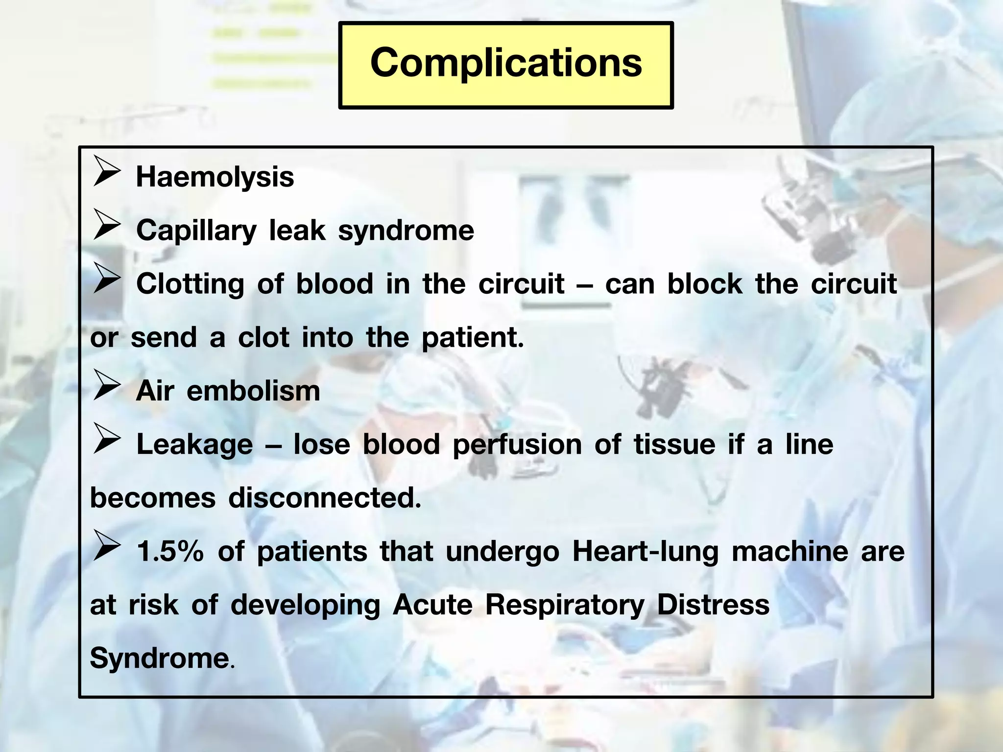Complications
 Haemolysis
 Capillary leak syndrome
 Clotting of blood in the circuit – can block the circuit
or send a clot into the patient.
 Air embolism
 Leakage – lose blood perfusion of tissue if a line
becomes disconnected.
 1.5% of patients that undergo Heart-lung machine are
at risk of developing Acute Respiratory Distress
Syndrome.
 