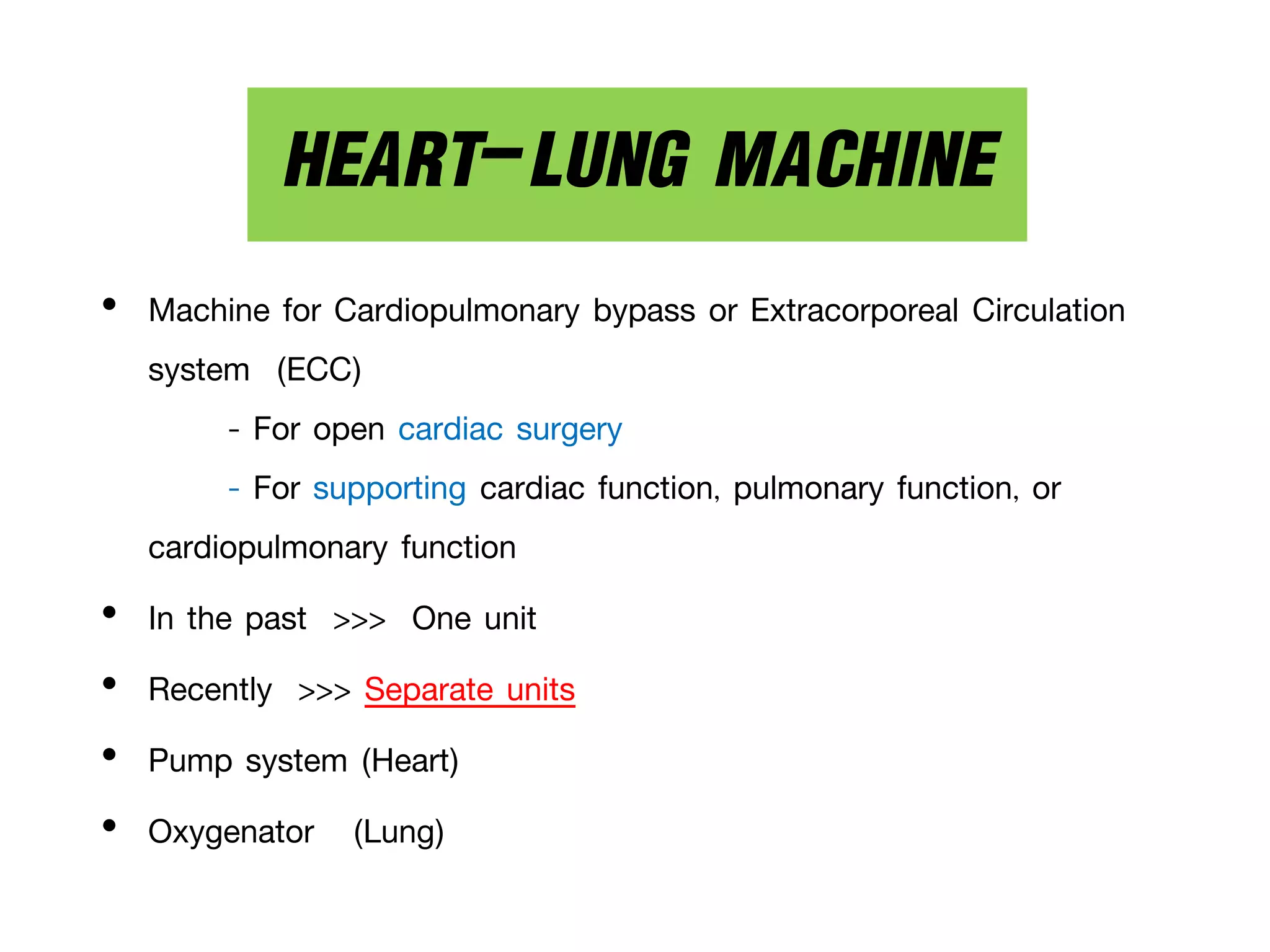 • Machine for Cardiopulmonary bypass or Extracorporeal Circulation
system (ECC)
- For open cardiac surgery
- For supporting cardiac function, pulmonary function, or
cardiopulmonary function
• In the past >>> One unit
• Recently >>> Separate units
• Pump system (Heart)
• Oxygenator (Lung)
HEART-LUNG MACHINE
 