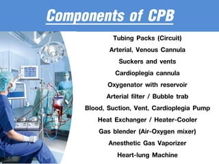 Components of CPB
Tubing Packs (Circuit)
Arterial, Venous Cannula
Suckers and vents
Cardioplegia cannula
Oxygenator with reservoir
Arterial filter / Bubble trab
Blood, Suction, Vent, Cardioplegia Pump
Heat Exchanger / Heater-Cooler
Gas blender (Air-Oxygen mixer)
Anesthetic Gas Vaporizer
Heart-lung Machine
 