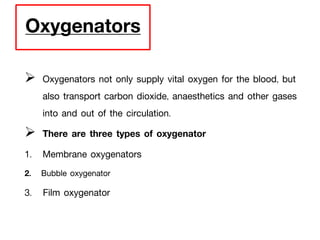 Oxygenators
 Oxygenators not only supply vital oxygen for the blood, but
also transport carbon dioxide, anaesthetics and other gases
into and out of the circulation.
 There are three types of oxygenator
1. Membrane oxygenators
2. Bubble oxygenator
3. Film oxygenator
 