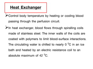 Heat Exchanger
Control body temperature by heating or cooling blood
passing through the perfusion circuit.
In heat exchanger, blood flows through spiralling coils
made of stainless steel. The inner walls of the coils are
coated with polymers to limit blood-surface interactions.
The circulating water is chilled to nearly 0 0C in an ice
bath and heated by an electric resistance coil to an
absolute maximum of 42 0C.
 