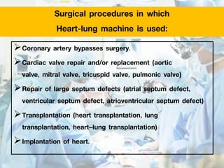 Surgical procedures in which
Heart-lung machine is used:
Coronary artery bypasses surgery.
Cardiac valve repair and/or replacement (aortic
valve, mitral valve, tricuspid valve, pulmonic valve)
Repair of large septum defects (atrial septum defect,
ventricular septum defect, atrioventricular septum defect)
Transplantation (heart transplantation, lung
transplantation, heart–lung transplantation)
Implantation of heart.
 