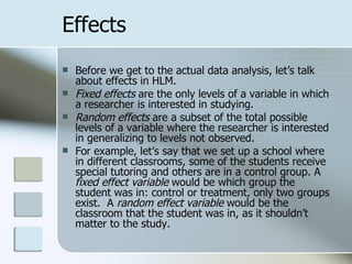 Effects Before we get to the actual data analysis, let’s talk about effects in HLM. Fixed effects  are the only levels of a variable in which a researcher is interested in studying.  Random effects  are a subset of the total possible levels of a variable where the researcher is interested in generalizing to levels not observed. For example, let’s say that we set up a school where in different classrooms, some of the students receive special tutoring and others are in a control group. A  fixed effect variable  would be which group the student was in: control or treatment, only two groups exist.  A  random effect variable  would be the classroom that the student was in, as it shouldn’t matter to the study. 