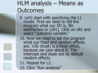 HLM analysis – Means as Outcomes 9. Let’s start with specifying the L1 model. First we need to tell the program what our DV is, life satisfaction or [v81]. Click on v81 and select “outcome variable.”  10. Now we need to tell the program what our fixed and random effects are. V26 (trust) is a fixed effect, because we care about it. The intercept and slope are by default random effects. 11. Repeat for L2. 12. Click “Run analysis” 