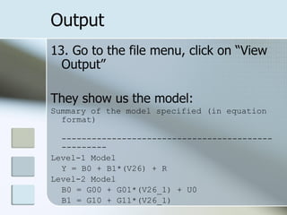 Output 13. Go to the file menu, click on “View Output” They show us the model: Summary of the model specified (in equation format) --------------------------------------------------- Level-1 Model Y = B0 + B1*(V26) + R Level-2 Model B0 = G00 + G01*(V26_1) + U0 B1 = G10 + G11*(V26_1)  