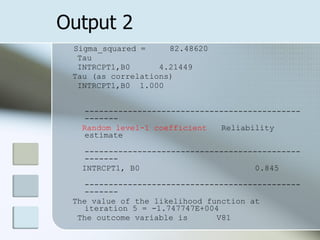 Output 2 Sigma_squared =  82.48620 Tau INTRCPT1,B0  4.21449  Tau (as correlations) INTRCPT1,B0  1.000 ---------------------------------------------------- Random level-1 coefficient  Reliability estimate ---------------------------------------------------- INTRCPT1, B0  0.845 ---------------------------------------------------- The value of the likelihood function at iteration 5 = -1.747747E+004 The outcome variable is  V81 