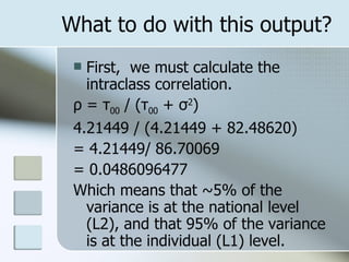 What to do with this output? First,  we must calculate the intraclass correlation. ρ  =  τ 00  / ( τ 00  +  σ 2 )  4.21449 / (4.21449 + 82.48620) = 4.21449/   86.70069 = 0.0486096477 Which means that ~5% of the variance is at the national level (L2), and that 95% of the variance is at the individual (L1) level. 