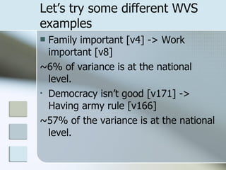 Let’s try some different WVS examples Family important [v4] -> Work important [v8] ~6% of variance is at the national level. Democracy isn’t good [v171] -> Having army rule [v166] ~57% of the variance is at the national level. 