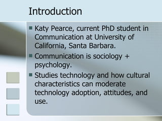 Introduction Katy Pearce, current PhD student in Communication at University of California, Santa Barbara. Communication is sociology + psychology. Studies technology and how cultural characteristics can moderate technology adoption, attitudes, and use. 