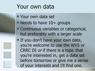 Your own data Your own data set Needs to have 10+ groups Continuous variables or categorical, but preferably with a larger scale If you don’t have your own data, you’re welcome to use the WVS or CRRC DI  or  if there is a topic that you’re interested in, get a data set before tomorrow or give me a sense of your interests and I’ll find one. 