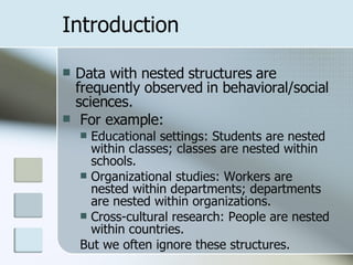 Introduction Data with nested structures are frequently observed in behavioral/social sciences. For example: Educational settings: Students are nested within classes; classes are nested within schools. Organizational studies: Workers are nested within departments; departments are nested within organizations. Cross-cultural research: People are nested within countries. But we often ignore these structures. 