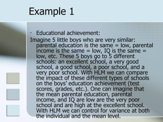Example 1 Educational achievement: Imagine 5 little boys who are very similar: parental education is the same = low, parental income is the same = low, IQ is the same = low, etc. These 5 boys go to 5 different schools: an excellent school, a very good school, a good school, a poor school, and a very poor school. With HLM we can compare the impact of these different types of schools on the boys’ education achievement (test scores, grades, etc.). One can imagine that the mean parental education, parental income, and IQ are low are the very poor school and are high at the excellent school.  With HLM we can control for variance at both the individual and the mean level. 