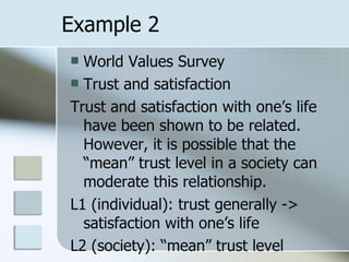 Example 2 World Values Survey Trust and satisfaction Trust and satisfaction with one’s life have been shown to be related. However, it is possible that the “mean” trust level in a society can moderate this relationship. L1 (individual): trust generally -> satisfaction with one’s life L2 (society): “mean” trust level 