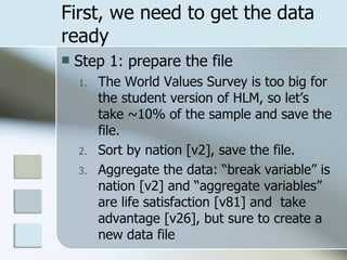 First, we need to get the data ready Step 1: prepare the file The World Values Survey is too big for the student version of HLM, so let’s take ~10% of the sample and save the file. Sort by nation [v2], save the file. Aggregate the data: “break variable” is nation [v2] and “aggregate variables” are life satisfaction [v81] and  take advantage [v26], but sure to create a new data file 