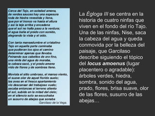 La Égloga III se centra en la
historia de cuatro ninfas que
viven en el fondo del río Tajo.
Una de las ninfas, Nise, saca
la cabeza del agua y queda
conmovida por la belleza del
paisaje, que Garcilaso
describe siguiendo el tópico
del locus amoenus (lugar
placentero o agradable):
árboles verdes, hiedra,
sombra, sonido del agua,
prado, flores, brisa suave, olor
de las flores, susurro de las
abejas…
 