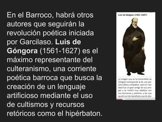 En el Barroco, habrá otros
autores que seguirán la
revolución poética iniciada
por Garcilaso. Luis de
Góngora (1561-1627) es el
máximo representante del
culteranismo, una corriente
poética barroca que busca la
creación de un lenguaje
artificioso mediante el uso
de cultismos y recursos
retóricos como el hipérbaton.
 