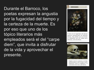 Durante el Barroco, los
poetas expresan la angustia
por la fugacidad del tiempo y
la certeza de la muerte. Es
por eso que uno de los
tópico literarios más
empleados será el del “carpe
diem”, que invita a disfrutar
de la vida y aprovechar el
presente.
 