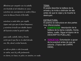 Mientras por competir con tu cabello,
oro bruñido al sol relumbra en vano;
mientras con menosprecio en medio el llano
mira tu blanca frente el lilio bello;
mientras a cada labio, por cogello,
siguen más ojos que al clavel temprano;
y mientras triunfa con desdén lozano
del luciente cristal tu gentil cuello;
goza cuello, cabello, labio y frente,
antes que lo que fue en tu edad dorada
oro, lilio, clavel, cristal luciente,
no sólo en plata o vïola troncada
se vuelva, mas tú y ello juntamente
en tierra, en humo, en polvo, en sombra, en nada.
TEMA:
El poeta describe la belleza de la
amada y la invita a disfrutar de ella
antes de que la vejez y la muerte la
destruyan.
ESTRUCTURA:
El poema se estructura en dos partes
muy diferenciadas:
● CUARTETOS: descripción de la
belleza de la dama (cabello, frente,
labios, cuello. Sigue el tópico de la
DESCRIPTIO PUELLAE).
● TERCETOS: Exhortación a gozar
de la juventud antes de que se
esfume. (Tópico del CARPE
DIEM).
 