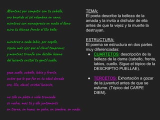 Mientras por competir con tu cabello,
oro bruñido al sol relumbra en vano;
mientras con menosprecio en medio el llano
mira tu blanca frente el lilio bello;
mientras a cada labio, por cogello,
siguen más ojos que al clavel temprano;
y mientras triunfa con desdén lozano
del luciente cristal tu gentil cuello;
goza cuello, cabello, labio y frente,
antes que lo que fue en tu edad dorada
oro, lilio, clavel, cristal luciente,
no sólo en plata o vïola troncada
se vuelva, mas tú y ello juntamente
en tierra, en humo, en polvo, en sombra, en nada.
TEMA:
El poeta describe la belleza de la
amada y la invita a disfrutar de ella
antes de que la vejez y la muerte la
destruyan.
ESTRUCTURA:
El poema se estructura en dos partes
muy diferenciadas:
● CUARTETOS: descripción de la
belleza de la dama (cabello, frente,
labios, cuello. Sigue el tópico de la
DESCRIPTIO PUELLAE).
● TERCETOS: Exhortación a gozar
de la juventud antes de que se
esfume. (Tópico del CARPE
DIEM).
 