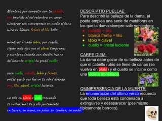Mientras por competir con tu cabello,
oro bruñido al sol relumbra en vano;
mientras con menosprecio en medio el llano
mira tu blanca frente el lilio bello;
mientras a cada labio, por cogello,
siguen más ojos que al clavel temprano;
y mientras triunfa con desdén lozano
del luciente cristal tu gentil cuello;
goza cuello, cabello, labio y frente,
antes que lo que fue en tu edad dorada
oro, lilio, clavel, cristal luciente,
no sólo en plata o vïola troncada
se vuelva, mas tú y ello juntamente
en tierra, en humo, en polvo, en sombra, en nada.
DESCRIPTIO PUELLAE:
Para describir la belleza de la dama, el
poeta emplea una serie de metáforas en
las que la dama siempre sale vencedora:
● cabello = oro
● blanca frente = lilio
● labio = clavel
● cuello = cristal luciente
CARPE DIEM:
La dama debe gozar de su belleza antes de
que el cabello rubio se llene de canas (se
vuelva en plata) y el cuello se incline como
una violeta tronchada.
OMNIPRESENCIA DE LA MUERTE:
La enumeración del último verso recuerda
que toda belleza está condenada a
extinguirse y desaparecer (pesimismo
típicamente barroco).
 
