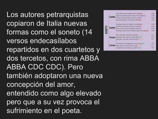 Los autores petrarquistas
copiaron de Italia nuevas
formas como el soneto (14
versos endecasílabos
repartidos en dos cuartetos y
dos tercetos, con rima ABBA
ABBA CDC CDC). Pero
también adoptaron una nueva
concepción del amor,
entendido como algo elevado
pero que a su vez provoca el
sufrimiento en el poeta.
 