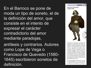 En el Barroco se pone de
moda un tipo de soneto, el de
la definición del amor, que
consiste en el intento de
expresar el carácter
contradictorio del amor
mediante paradojas,
antítesis y contrarios. Autores
como Lope de Vega o
Francisco de Quevedo (1580-
1645) escribieron sonetos de
definición.
 