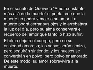 En el soneto de Quevedo “Amor constante
más allá de la muerte” el poeta cree que la
muerte no podrá vencer a su amor. La
muerte podrá cerrar sus ojos y le arrebatará
la luz del día, pero su alma conservará el
recuerdo del amor que tanto lo hizo sufrir.
El alma dejará el cuerpo, pero no su
ansiedad amorosa; las venas serán ceniza,
pero seguirán sintiendo; y los huesos se
convertirán en polvo, pero polvo enamorado.
De este modo, su amor sobrevivirá a la
muerte.
 