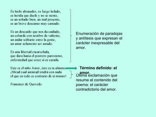 Enumeración de paradojas
y antítesis que expresan el
carácter inexpresable del
amor.
Término definido: el
amor.
Última exclamación que
resume el contenido del
poema: el carácter
contradictorio del amor.
 