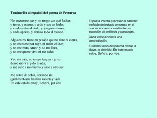 El poeta intenta expresar el carácter
inefable del estado amoroso en el
que se encuentra mediante una
sucesión de antítesis y paradojas.
Cada verso encierra una
contradicción.
El último verso del poema ofrece la
clave, lo definido: En este estado
estoy, Señora, por vos.
 