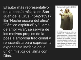 El autor más representativo
de la poesía mística es San
Juan de la Cruz (1542-1591).
En “Noche oscura del alma”,
“Cántico espiritual” y “Llama
de amor viva”, se servirá de
los motivos propios de la
poesía amorosa tradicional y
renacentista para expresar la
experiencia inefable de la
unión mística del alma con
Dios.
 