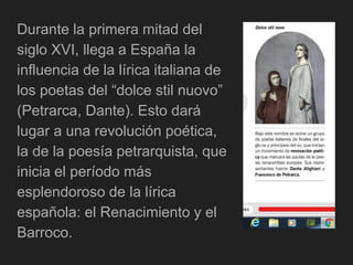 Durante la primera mitad del
siglo XVI, llega a España la
influencia de la lírica italiana de
los poetas del “dolce stil nuovo”
(Petrarca, Dante). Esto dará
lugar a una revolución poética,
la de la poesía petrarquista, que
inicia el período más
esplendoroso de la lírica
española: el Renacimiento y el
Barroco.
 