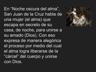 En “Noche oscura del alma”,
San Juan de la Cruz habla de
una mujer (el alma) que
escapa en secreto de su
casa, de noche, para unirse a
su amado (Dios). Con eso
expresa de manera alegórica
el proceso por medio del cual
el alma logra liberarse de la
“cárcel” del cuerpo y unirse
con Dios.
 