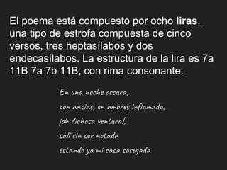 El poema está compuesto por ocho liras,
una tipo de estrofa compuesta de cinco
versos, tres heptasílabos y dos
endecasílabos. La estructura de la lira es 7a
11B 7a 7b 11B, con rima consonante.
En una noche oscura,
con ansias, en amores inflamada,
¡oh dichosa ventura!,
salí sin ser notada
estando ya mi casa sosegada.
 