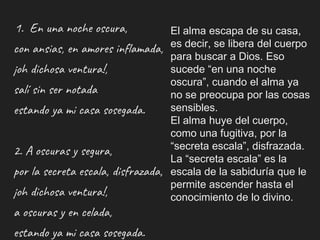 1. En una noche oscura,
con ansias, en amores inflamada,
¡oh dichosa ventura!,
salí sin ser notada
estando ya mi casa sosegada.
2. A oscuras y segura,
por la secreta escala, disfrazada,
¡oh dichosa ventura!,
a oscuras y en celada,
estando ya mi casa sosegada.
El alma escapa de su casa,
es decir, se libera del cuerpo
para buscar a Dios. Eso
sucede “en una noche
oscura”, cuando el alma ya
no se preocupa por las cosas
sensibles.
El alma huye del cuerpo,
como una fugitiva, por la
“secreta escala”, disfrazada.
La “secreta escala” es la
escala de la sabiduría que le
permite ascender hasta el
conocimiento de lo divino.
 