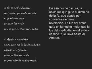 3. En la noche dichosa,
en secreto, que nadie me veía,
ni yo miraba cosa,
sin otra luz y guía
sino la que en el corazón ardía.
4. Aquésta me guiaba
más cierto que la luz de mediodía,
adonde me esperaba
quien yo bien me sabía,
en parte donde nadie parecía.
En esa noche oscura, la
única luz que guía al alma es
de la fe, que acaba por
convertirse en una
revelación. La luz del amor
guía en la noche mejor que la
luz del mediodía, en el arduo
camino que lleva hasta el
Amado.
 