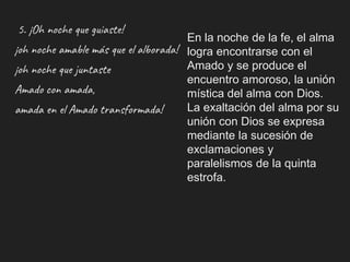 5. ¡Oh noche que guiaste!
¡oh noche amable más que el alborada!
¡oh noche que juntaste
Amado con amada,
amada en el Amado transformada!
En la noche de la fe, el alma
logra encontrarse con el
Amado y se produce el
encuentro amoroso, la unión
mística del alma con Dios.
La exaltación del alma por su
unión con Dios se expresa
mediante la sucesión de
exclamaciones y
paralelismos de la quinta
estrofa.
 