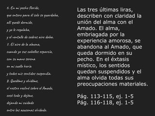 6. En mi pecho florido,
que entero para él solo se guardaba,
allí quedó dormido,
y yo le regalaba,
y el ventalle de cedros aire daba.
7. El aire de la almena,
cuando yo sus cabellos esparcía,
con su mano serena
en mi cuello hería
y todos mis sentidos suspendía.
8. Quedéme y olvidéme,
el rostro recliné sobre el Amado,
cesó todo y dejéme,
dejando mi cuidado
entre las azucenas olvidado.
Las tres últimas liras,
describen con claridad la
unión del alma con el
Amado. El alma,
embriagada por la
experiencia amorosa, se
abandona al Amado, que
queda dormido en su
pecho. En el éxtasis
místico, los sentidos
quedan suspendidos y el
alma olvida todas sus
preocupaciones materiales.
Pág. 113-115, ej. 1-5
Pág. 116-118, ej. 1-5
 