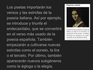 Los poetas importarán los
versos y las estrofas de la
poesía italiana. Así por ejemplo,
se introduce y triunfa el
endecasílabo, que se convertirá
en el verso más usado de la
poesía española. También
empezarán a cultivarse nuevas
estrofas como el soneto, la lira
o el terceto. Por último, también
aparecerán nuevos subgéneros
como la égloga o la elegía.
 