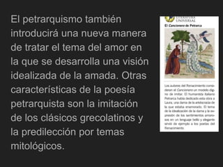 El petrarquismo también
introducirá una nueva manera
de tratar el tema del amor en
la que se desarrolla una visión
idealizada de la amada. Otras
características de la poesía
petrarquista son la imitación
de los clásicos grecolatinos y
la predilección por temas
mitológicos.
 