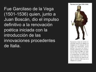 Fue Garcilaso de la Vega
(1501-1536) quien, junto a
Juan Boscán, dio el impulso
definitivo a la renovación
poética iniciada con la
introducción de las
innovaciones procedentes
de Italia.
 