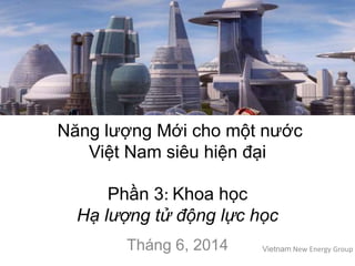Năng lượng Mới cho một nước
Việt Nam siêu hiện đại
Phần 3: Khoa học
Hạ lượng tử động lực học
Tháng 6, 2014 Vietnam New Energy Group
 