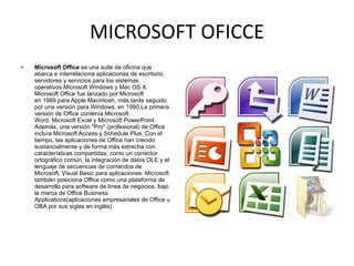 MICROSOFT OFICCE Microsoft Office  es una suite de oficina que abarca e interrelaciona aplicaciones de escritorio, servidores y servicios para los sistemas operativos Microsoft Windows y Mac OS X. Microsoft Office fue lanzado por Microsoft en 1989 para Apple Macintosh, más tarde seguido por una versión para Windows, en 1990.La primera versión de Office contenía Microsoft Word, Microsoft Excel y Microsoft PowerPoint. Además, una versión "Pro" (profesional) de Office incluía Microsoft Access y Schedule Plus. Con el tiempo, las aplicaciones de Office han crecido sustancialmente y de forma más estrecha con características compartidas, como un corrector ortográfico común, la integración de datos OLE y el lenguaje de secuencias de comandos de Microsoft, Visual Basic para aplicaciones. Microsoft también posiciona Office como una plataforma de desarrollo para software de línea de negocios, bajo la marca de Office Business Applications(aplicaciones empresariales de Office u OBA por sus siglas en inglés) 
