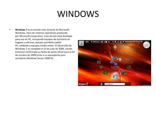 WINDOWS Windows 7  es la versión más reciente de Microsoft Windows, línea de sistemas operativos producida por Microsoft Corporation. Esta versión está diseñada para uso en PC, incluyendo equipos de escritorio en hogares y oficinas, equipos portátiles, tablet PC ,  netbooks  y equipos  media center . El desarrollo de Windows 7 se completó el 22 de julio de 2009, siendo entonces confirmada su fecha de venta oficial para el 22 de octubre de 2009 junto a su equivalente para servidores Windows Server 2008 R2. 