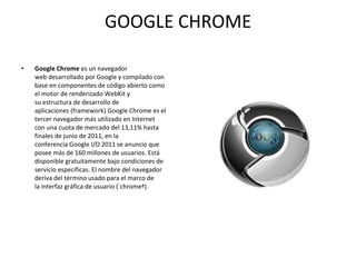 GOOGLE CHROME Google Chrome  es un navegador web desarrollado por Google y compilado con base en componentes de código abierto como el motor de renderizado WebKit y su estructura de desarrollo de aplicaciones (framework).Google Chrome es el tercer navegador más utilizado en Internet con una cuota de mercado del 13,11% hasta finales de junio de 2011, en la conferencia Google I/O 2011 se anuncio que posee más de 160 millones de usuarios. Está disponible gratuitamente bajo condiciones de servicio específicas. El nombre del navegador deriva del término usado para el marco de la interfaz gráfica de usuario («chrome»). 