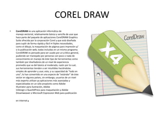 COREL DRAW CorelDRAW  es una aplicación informática de manejo vectorial, relativamente básica y sencilla de usar que hace parte del paquete de aplicaciones CorelDRAW Graphics Suite ofrecida por la corporación Corel y que está diseñada para suplir de forma rápida y fácil múltiples necesidades, como el dibujo, la maquetación de páginas para impresión y/o la publicación web, todas incluidas en un mismo programa. CorelDRAW es pensado para ser usado por un público general, pudiendo ser manejado por personas con poco o nada de conocimiento en manejo de éste tipo de herramientas como también por diseñadores de un nivel de experiencia promedio que va del básico al moderado, razón por la cual, sus herramientas tienden a ser intuitibles haciéndolas simples de aprender y usar, esto, y su capacidad de "todo en uno", lo han convertido en una especie de "estándar" de éste sector en algunos países, sin embargo, usuarios de un nivel más experto utilizan ya aplicaciones más avanzadas y especializadas en un sólo propósito como Adobe Illustrator para ilustración, Adobe InDesign o QuarkXPress para maquetación y Adobe Dreamweaver o Microsoft Expression Web para publicación en internet . 