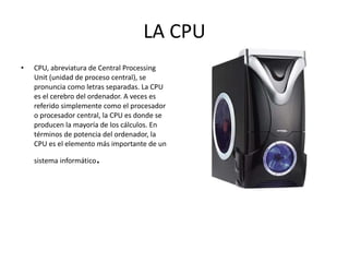 LA CPU CPU, abreviatura de Central Processing Unit (unidad de proceso central), se pronuncia como letras separadas. La CPU es el cerebro del ordenador. A veces es referido simplemente como el procesador o procesador central, la CPU es donde se producen la mayoría de los cálculos. En términos de potencia del ordenador, la CPU es el elemento más importante de un sistema informático . 